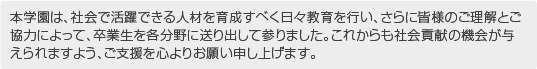 本学園は、社会で活躍できる人材を育成すべく日々教育を行い、さらに皆様のご理解とご協力によって、卒業生を各分野に送り出して参りました。これからも社会貢献の機会が与えられますよう、ご支援を心よりお願い申し上げます。